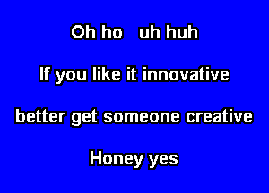 0h ho uh huh

If you like it innovative

better get someone creative

Honey yes