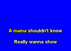 A mama shouldn't know

Really wanna show