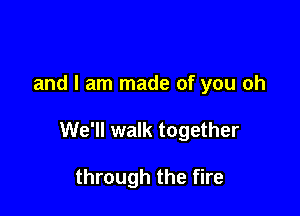 and I am made of you oh

We'll walk together

through the fire
