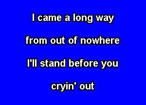 I came a long way

from out of nowhere

I'll stand before you

cryin' out