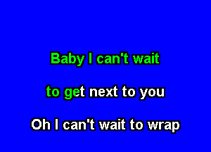 Baby I can't wait

to get next to you

Oh I can't wait to wrap