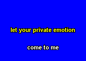 let your private emotion

come to me