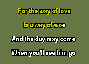 For the way of love
Is a way of woe

And the day may come

When you'll see him go