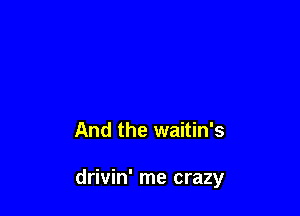 it's too long

And the waitin's

drivin' me crazy