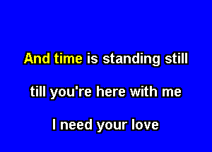 And time is standing still

till you're here with me

I need your love