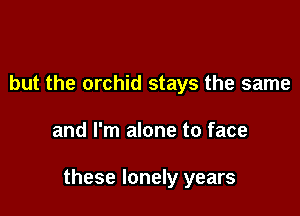 but the orchid stays the same

and I'm alone to face

these lonely years