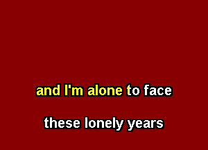 and I'm alone to face

these lonely years