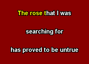 The rose that l was

searching for

has proved to be untrue