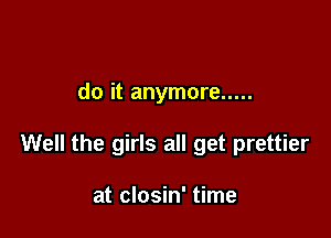 do it anymore .....

Well the girls all get prettier

at closin' time