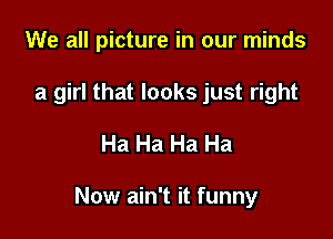 We all picture in our minds
a girl that looks just right

Ha Ha Ha Ha

Now ain't it funny