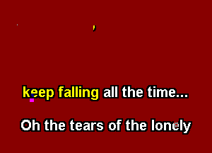 keep falling all the time...

Oh the tears of the lonely