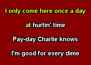 I only come here once a day
at hurtin' time

Pay-day Charlie knows

I'm good for every dime