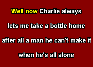 Well now Charlie always
lets me take a bottle home
after all a man he can't make it

when he's all alone
