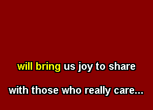 will bring us joy to share

with those who really care...