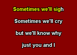 Sometimes we'll sigh

Sometimes we'll cry

but we'll know why

just you and l