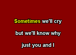 Sometimes we'll cry

but we'll know why

just you and l