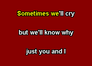 Sometimes we'll cry

but we'll know why

just you and l