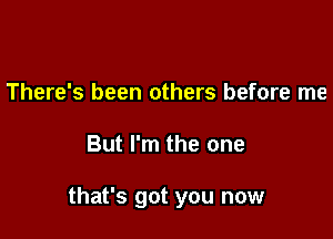 There's been others before me

But I'm the one

that's got you now