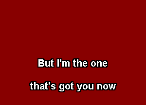 But I'm the one

that's got you now