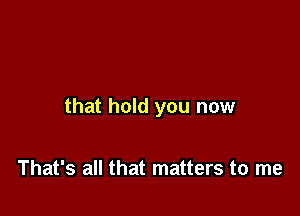 that hold you now

That's all that matters to me
