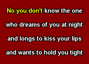No you don't know the one
who dreams of you at night
and longs to kiss your lips

and wants to hold you tight