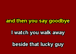 and then you say goodbye

I watch you walk away

beside that lucky guy