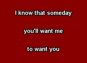 I know that someday

you'll want me

to want you