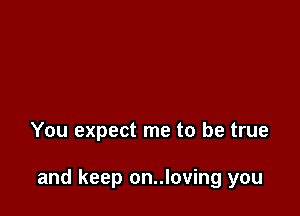 You expect me to be true

and keep on..loving you