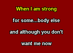 When I am strong

for some...body else

and although you don't

want me now