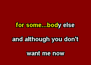 for some...body else

and although you don't

want me now