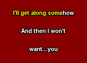 I'll get along somehow

And then I won't

want...you