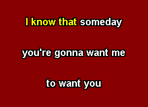 I know that someday

you're gonna want me

to want you