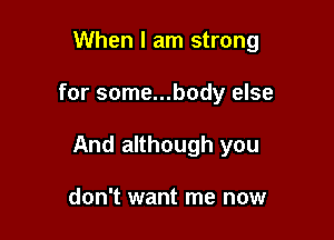 When I am strong

for some...body else

And although you

don't want me now
