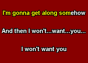 I'm gonna get along somehow

And then I won't...want...you...

I won't want you