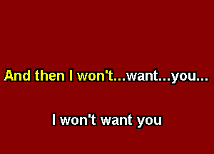 And then I won't...want...you...

I won't want you