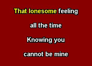 That lonesome feeling

all the time

Knowing you

cannot be mine