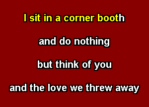 I sit in a corner booth
and do nothing

but think of you

and the love we threw away