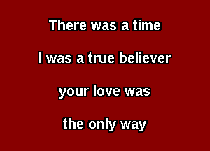There was a time
I was a true believer

your love was

the only way