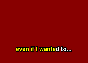 even if I wanted to...