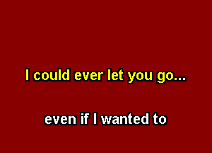 I could ever let you go...

even if I wanted to