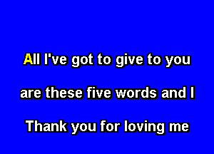 All I've got to give to you

are these five words and l

Thank you for loving me