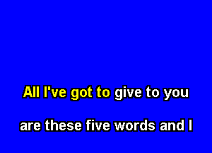 All I've got to give to you

are these five words and l