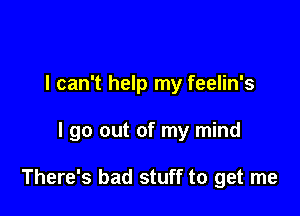 I can't help my feelin's

I go out of my mind

There's bad stuff to get me