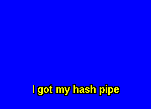 I got my hash pipe