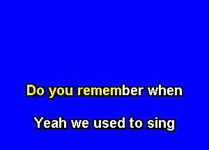Do you remember when

Yeah we used to sing