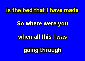 is the bed that I have made
So where were you

when all this I was

going through