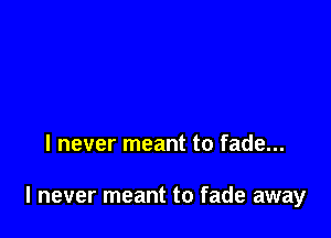 I never meant to fade...

I never meant to fade away