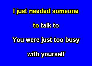 ljust needed someone

to talk to
You were just too busy

with yourself