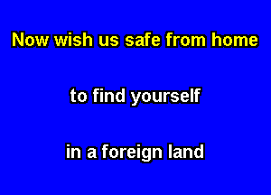 Now wish us safe from home

to find yourself

in a foreign land