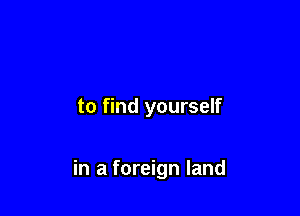 to find yourself

in a foreign land